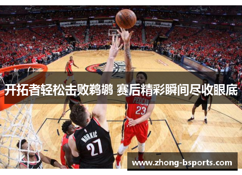 开拓者轻松击败鹈鹕 赛后精彩瞬间尽收眼底