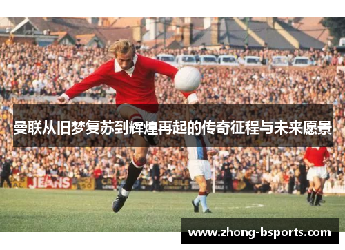 曼联从旧梦复苏到辉煌再起的传奇征程与未来愿景 曼联从旧梦复苏到辉煌再起的传奇征程与未来愿景
