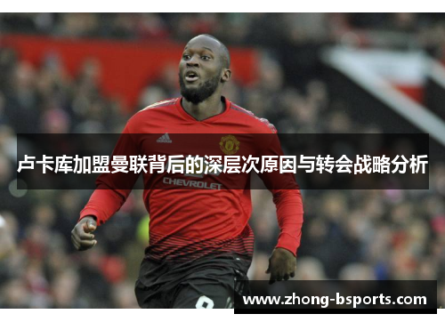 卢卡库加盟曼联背后的深层次原因与转会战略分析 卢卡库加盟曼联背后的深层次原因与转会战略分析