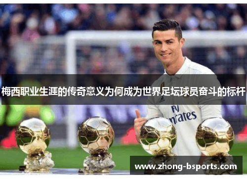 梅西职业生涯的传奇意义为何成为世界足坛球员奋斗的标杆 梅西职业生涯的传奇意义为何成为世界足坛球员奋斗的标杆