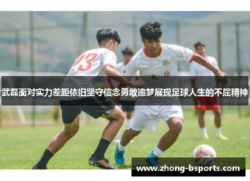 武磊面对实力差距依旧坚守信念勇敢追梦展现足球人生的不屈精神 武磊面对实力差距依旧坚守信念勇敢追梦展现足球人生的不屈精神