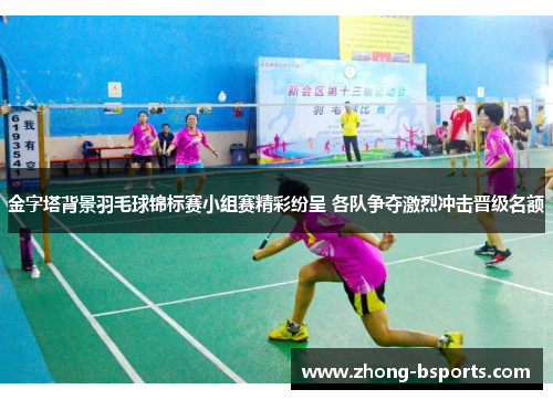 金字塔背景羽毛球锦标赛小组赛精彩纷呈 各队争夺激烈冲击晋级名额