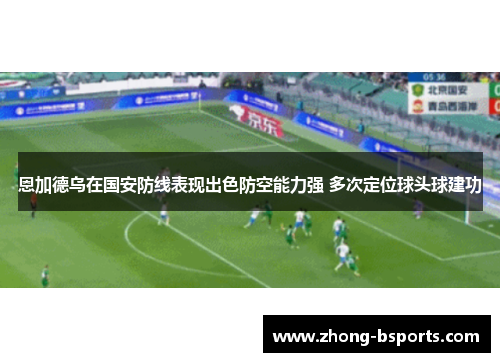 恩加德乌在国安防线表现出色防空能力强 多次定位球头球建功 恩加德乌在国安防线表现出色防空能力强 多次定位球头球建功