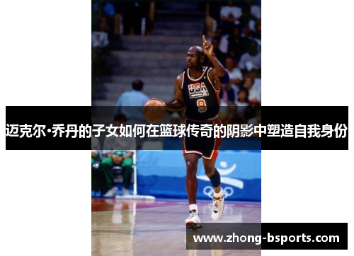 迈克尔·乔丹的子女如何在篮球传奇的阴影中塑造自我身份