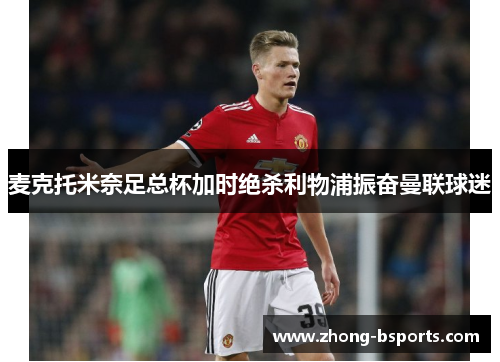 麦克托米奈足总杯加时绝杀利物浦振奋曼联球迷 麦克托米奈足总杯加时绝杀利物浦振奋曼联球迷