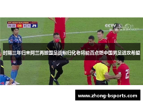 时隔三年归来阿兰再披国足战袍归化老将能否点燃中国男足进攻希望